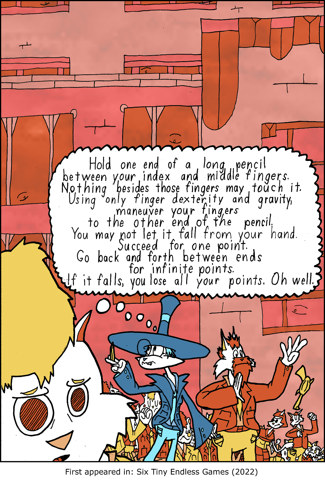 Hold one end of a long pencil between your index and middle fingers. Nothing besides those fingers may touch it. Using only finger dexterity and gravity, maneuver your fingers to the other end of the pencil. It may not fall from your hand. Succeed for one point. Go back and forth between ends for infinite points. If it falls, you lose all your points. Oh well.